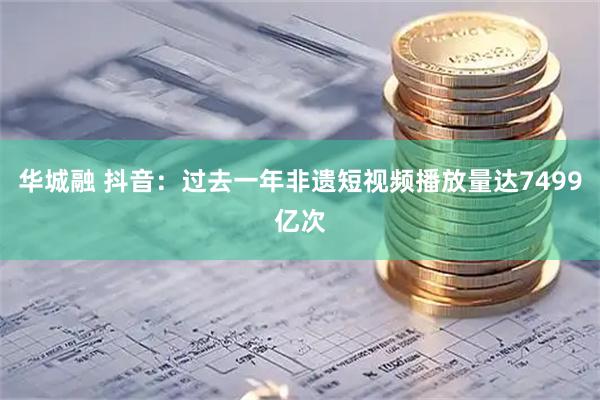 华城融 抖音：过去一年非遗短视频播放量达7499亿次