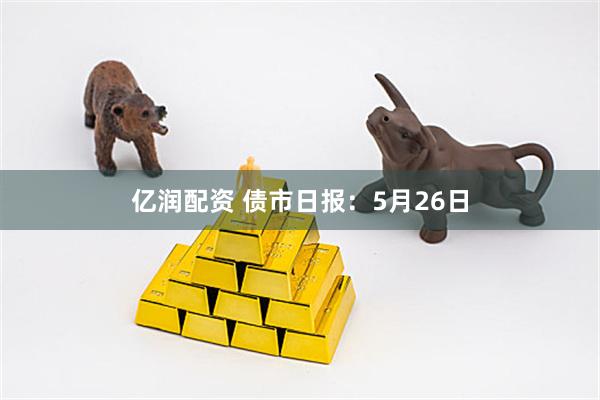 亿润配资 债市日报：5月26日