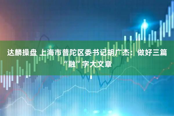 达麟操盘 上海市普陀区委书记胡广杰：做好三篇“融”字大文章