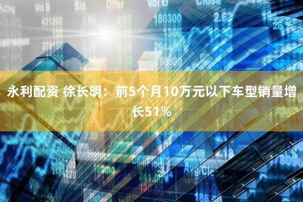 永利配资 徐长明：前5个月10万元以下车型销量增长51%
