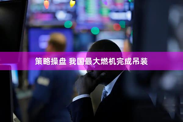 策略操盘 我国最大燃机完成吊装