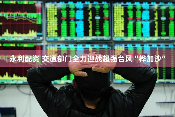 永利配资 交通部门全力迎战超强台风“桦加沙”