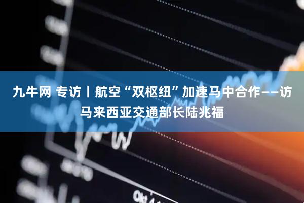 九牛网 专访丨航空“双枢纽”加速马中合作——访马来西亚交通部长陆兆福