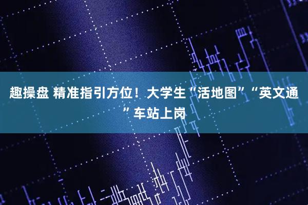 趣操盘 精准指引方位！大学生“活地图”“英文通”车站上岗