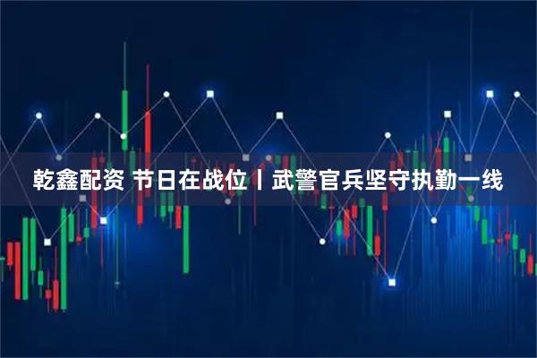 乾鑫配资 节日在战位丨武警官兵坚守执勤一线