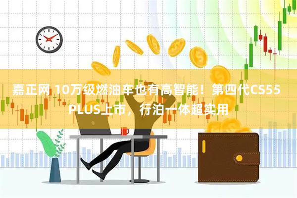 嘉正网 10万级燃油车也有高智能！第四代CS55 PLUS上市，行泊一体超实用