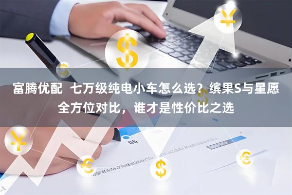 富腾优配  七万级纯电小车怎么选？缤果S与星愿全方位对比，谁才是性价比之选