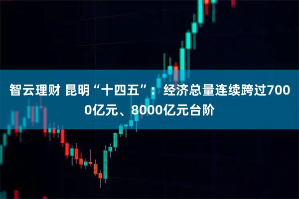 智云理财 昆明“十四五”：经济总量连续跨过7000亿元、8000亿元台阶