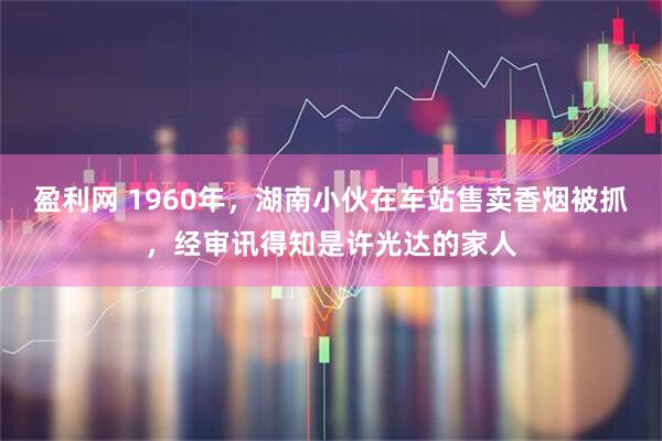 盈利网 1960年,湖南小伙在车站售卖香烟被抓,经审讯得知是许光达的家人
