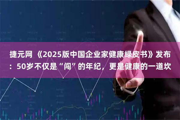 捷元网 《2025版中国企业家健康绿皮书》发布：50岁不仅是“闯”的年纪，更是健康的一道坎