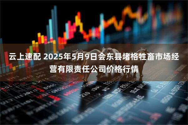 云上速配 2025年5月9日会东县堵格牲畜市场经营有限责任公司价格行情