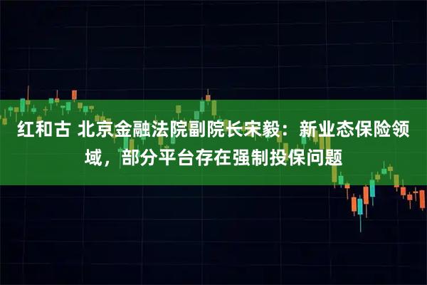 红和古 北京金融法院副院长宋毅：新业态保险领域，部分平台存在强制投保问题