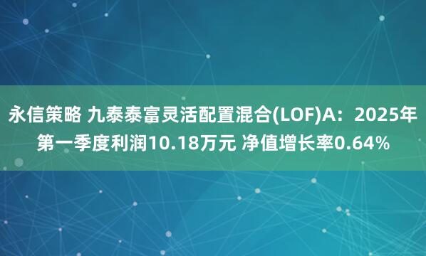 永信策略 九泰泰富灵活配置混合(LOF)A：2025年第一季度利润10.18万元 净值增长率0.64%