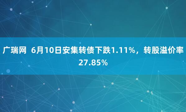 广瑞网  6月10日安集转债下跌1.11%，转股溢价率27.85%