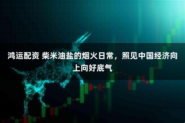 鸿运配资 柴米油盐的烟火日常,照见中国经济向上向好底气