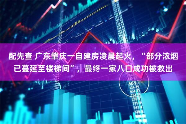 配先查 广东肇庆一自建房凌晨起火，“部分浓烟已蔓延至楼梯间”，最终一家八口成功被救出