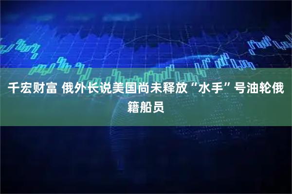 千宏财富 俄外长说美国尚未释放“水手”号油轮俄籍船员