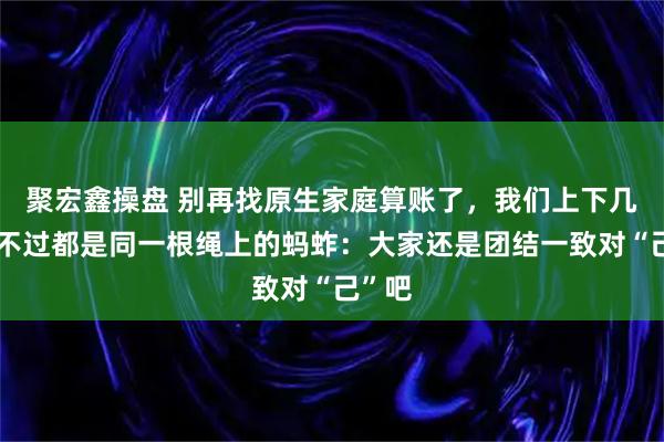 聚宏鑫操盘 别再找原生家庭算账了，我们上下几代人不过都是同一根绳上的蚂蚱：大家还是团结一致对“己”吧
