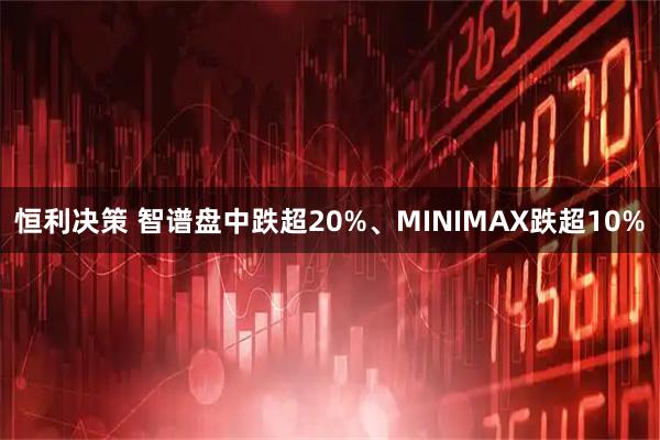 恒利决策 智谱盘中跌超20%、MINIMAX跌超10%