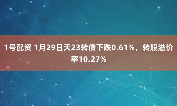 1号配资 1月29日天23转债下跌0.61%，转股溢价率10.27%