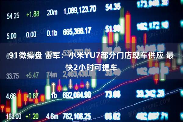 91微操盘 雷军：小米YU7部分门店现车供应 最快2小时可提车