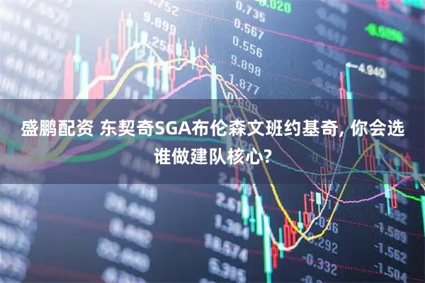 盛鹏配资 东契奇SGA布伦森文班约基奇, 你会选谁做建队核心?