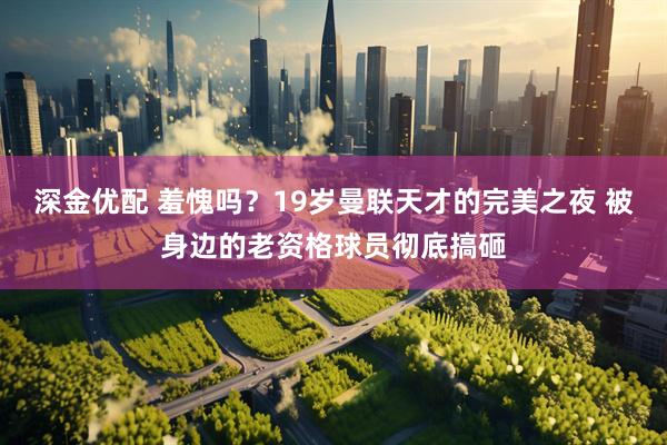 深金优配 羞愧吗?19岁曼联天才的完美之夜 被身边的老资格球员彻底搞砸