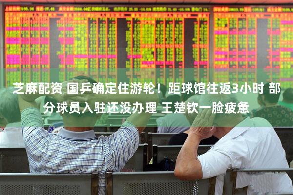 芝麻配资 国乒确定住游轮！距球馆往返3小时 部分球员入驻还没办理 王楚钦一脸疲惫
