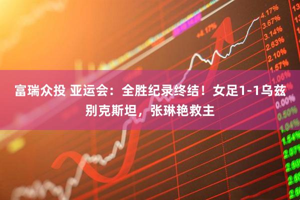 富瑞众投 亚运会：全胜纪录终结！女足1-1乌兹别克斯坦，张琳艳救主